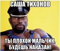 саша тихонов ты плохой мальчик, будешь наказан!