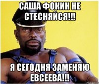 саша фокин не стесняйся!!! я сегодня заменяю евсеева!!!