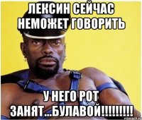 лексин сейчас неможет говорить у него рот занят...булавой!!!