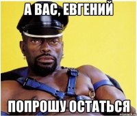 а вас, евгений попрошу остаться