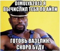 dimulya2013 я вычислил тебя по айпи готовь вазелин, скоро буду