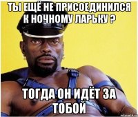 ты ещё не присоединился к ночному ларьку ? тогда он идёт за тобой