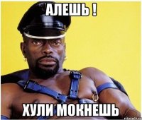 алешь ! хули мокнешь