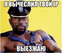 я вычеслил твой ip выезжаю