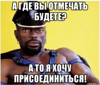 а где вы отмечать будете? а то я хочу присоединиться!