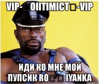 vip-★oiitimict★-vip иди ко мне мой пупсик roϟ ϟ iyanka