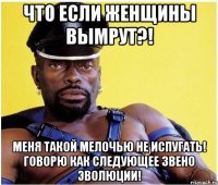 что если женщины вымрут?! меня такой мелочью не испугать! говорю как следующее звено эволюции!