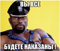 вы все будете наказаны !