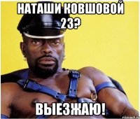 наташи ковшовой 23? выезжаю!