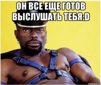 он все еще готов выслушать тебя:d 