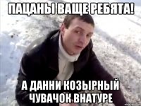 пацаны ваще ребята! а данни козырный чувачок внатуре