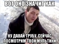 вот оно значит как ну давай трубу, сейчас посмотрим твои мультики