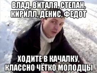 влад, виталя, степан, кирилл, денис, федот ходите в качалку, классно чётко молодцы