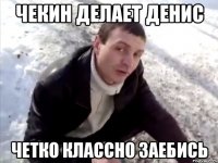 чекин делает денис четко классно заебись
