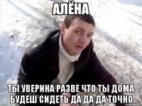 алёна ты уверина разве что ты дома будеш сидеть да да да точно