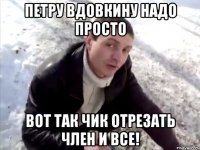 петру вдовкину надо просто вот так чик отрезать член и все!