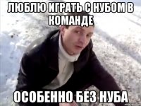 люблю играть с нубом в команде особенно без нуба