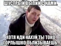 шустрый выпий с нами. хотя иди нахуй ты токо горлышко облизываешь.