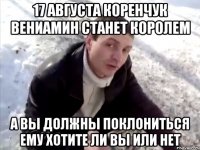 17 августа коренчук вениамин станет королем а вы должны поклониться ему хотите ли вы или нет