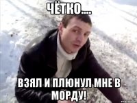 чётко.... взял и плюнул мне в морду!