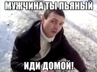 мужчина ты пьяный иди домой!