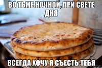 во тьме ночной, при свете дня всегда хочу я съесть тебя