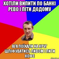 хотіли випити по банкі рево і піти додому ага поїхали на круг шліфуватись пивом і пити кофе