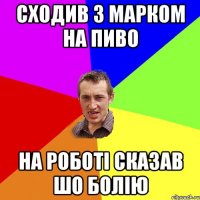 сходив з марком на пиво на роботі сказав шо болію