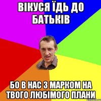 вікуся їдь до батьків бо в нас з марком на твого любімого плани