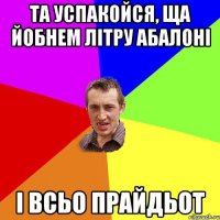 та успакойся, ща йобнем літру абалоні і всьо прайдьот