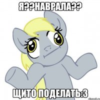 я??наврала?? щито поделать:3