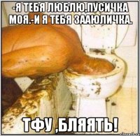 -я тебя люблю,пусичка моя.-и я тебя зааюличка. тфу ,бляять!