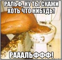 ральф, ну ты скажи хоть что нибудь! рааальффф!