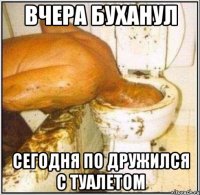 вчера буханул сегодня по дружился с туалетом