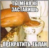 ты меня не заставишь прекратить, еблан