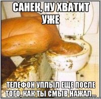 санек, ну хватит уже телефон уплыл еще после того, как ты смыв нажал...