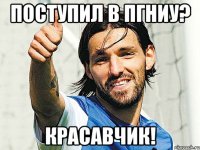 поступил в пгниу? красавчик!