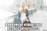  я никому не нужна!!! вы все не считаетеееесь