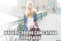  жарко, словно сам сатана приобнял