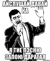 айслущай давай ка я тие пэсню запою дарагая