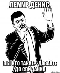 лемур,денис, вы кто такие?-давайте до свидания