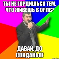 ты не гордишься тем, что живешь в орле? давай, до свиданья!