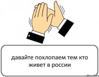 давайте похлопаем тем кто живет в россии