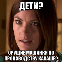 дети? орущие машинки по производству какаше?