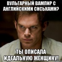 вульгарный вампир с английскими сиськами? ты описала идеальную женщину!