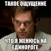 такое ощущение что я женюсь на единороге.