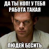 да ты коп! у тебя работа такая людей бесить