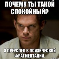 почему ты такой спокойный? я преуспел в психической фрагментации.