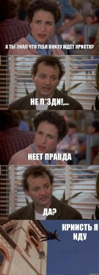 А ТЫ ЗНАЛ ЧТО ТЕБЯ ВНИЗУ ЖДЁТ КРИСТЯ? НЕ П*ЗДИ!,... НЕЕТ ПРАВДА ДА? КРИИСТЬ Я ИДУ