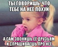 ты говоришь, что тебе на неё похуй а сам звонишь её друзьям и спрашиваешь про неё